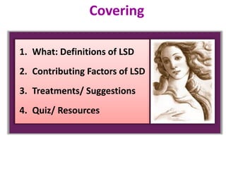 1. What: Definitions of LSD
2. Contributing Factors of LSD
3. Treatments/ Suggestions
4. Quiz/ Resources
Covering
 