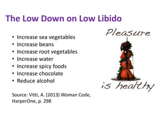 The Low Down on Low Libido
• Increase sea vegetables
• Increase beans
• Increase root vegetables
• Increase water
• Increase spicy foods
• Increase chocolate
• Reduce alcohol
Source: Vitti, A. (2013) Woman Code,
HarperOne, p. 298
 