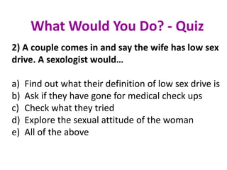 2) A couple comes in and say the wife has low sex
drive. A sexologist would…
a) Find out what their definition of low sex drive is
b) Ask if they have gone for medical check ups
c) Check what they tried
d) Explore the sexual attitude of the woman
e) All of the above
What Would You Do? - Quiz
 