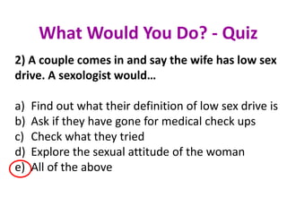 2) A couple comes in and say the wife has low sex
drive. A sexologist would…
a) Find out what their definition of low sex drive is
b) Ask if they have gone for medical check ups
c) Check what they tried
d) Explore the sexual attitude of the woman
e) All of the above
What Would You Do? - Quiz
 