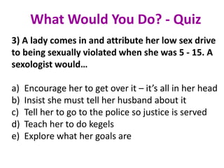 3) A lady comes in and attribute her low sex drive
to being sexually violated when she was 5 - 15. A
sexologist would…
a) Encourage her to get over it – it’s all in her head
b) Insist she must tell her husband about it
c) Tell her to go to the police so justice is served
d) Teach her to do kegels
e) Explore what her goals are
What Would You Do? - Quiz
 