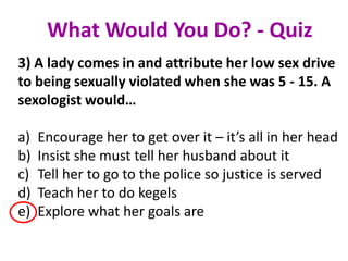 3) A lady comes in and attribute her low sex drive
to being sexually violated when she was 5 - 15. A
sexologist would…
a) Encourage her to get over it – it’s all in her head
b) Insist she must tell her husband about it
c) Tell her to go to the police so justice is served
d) Teach her to do kegels
e) Explore what her goals are
What Would You Do? - Quiz
 