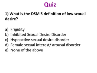 1) What is the DSM 5 definition of low sexual
desire?
a) Frigidity
b) Inhibited Sexual Desire Disorder
c) Hypoactive sexual desire disorder
d) Female sexual interest/ arousal disorder
e) None of the above
Quiz
 