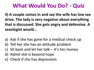 4) A couple comes in and say the wife has low sex
drive. The lady is very negative about everything
that is discussed. She gets angry and defensive. A
sexologist would…
a) Ask if she has gone for a medical check up
b) Tell her she has an attitude problem
c) Sit back and let her talk – It’s her money
d) Admit she is beyond hope
e) Check if she has depression
What Would You Do? - Quiz
 