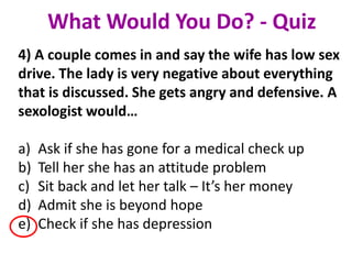 4) A couple comes in and say the wife has low sex
drive. The lady is very negative about everything
that is discussed. She gets angry and defensive. A
sexologist would…
a) Ask if she has gone for a medical check up
b) Tell her she has an attitude problem
c) Sit back and let her talk – It’s her money
d) Admit she is beyond hope
e) Check if she has depression
What Would You Do? - Quiz
 
