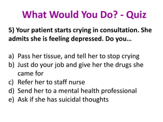5) Your patient starts crying in consultation. She
admits she is feeling depressed. Do you…
a) Pass her tissue, and tell her to stop crying
b) Just do your job and give her the drugs she
came for
c) Refer her to staff nurse
d) Send her to a mental health professional
e) Ask if she has suicidal thoughts
What Would You Do? - Quiz
 