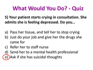 5) Your patient starts crying in consultation. She
admits she is feeling depressed. Do you…
a) Pass her tissue, and tell her to stop crying
b) Just do your job and give her the drugs she
came for
c) Refer her to staff nurse
d) Send her to a mental health professional
e) Ask if she has suicidal thoughts
What Would You Do? - Quiz
 