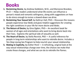 1. Reclaiming Desire, by Andrew Goldstein, M.D., and Marianne Brandon,
Ph.D — Helps readers understand what life events can influence a
person’s mood and romantic willingness, along with suggestions on how
to de-stress enough to revive a slowed-down sex drive.
2. Reclaiming Your Sexual Self, by Kathryn Hall, PhD— Discusses the reasons
people experience low libido and gives helpful suggestions for creating
the right conditions in your life for more desire and libido.
3. The Return of Desire, by Gina Ogden, PhD— An excellent book for
women of all ages and orientations who want to bring desire back into
their lives. Explores the spiritual side of sexuality as well.
4. The Heart of Desire, by Stella Resnick, PhD — A useful reference for
people in long-term relationships who want to rekindle desire. Includes a
Ten-Step Loving Sex Program to help nourish your sexual relationship.
5. Mating in Captivity, by Esther Perel — A refreshing, original look at the
way sexual relationships change over time, the choices we make that
create those changes, and what we can do to rekindle the flames.
Books
 