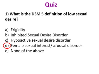 1) What is the DSM 5 definition of low sexual
desire?
a) Frigidity
b) Inhibited Sexual Desire Disorder
c) Hypoactive sexual desire disorder
d) Female sexual interest/ arousal disorder
e) None of the above
Quiz
 