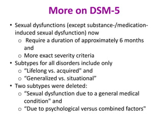 • Sexual dysfunctions (except substance-/medication-
induced sexual dysfunction) now
o Require a duration of approximately 6 months
and
o More exact severity criteria
• Subtypes for all disorders include only
o “Lifelong vs. acquired" and
o “Generalized vs. situational”
• Two subtypes were deleted:
o “Sexual dysfunction due to a general medical
condition" and
o “Due to psychological versus combined factors"
More on DSM-5
 