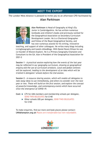 MEET THE EXPERT
Alan Parkinson is Head of Geography at King’s Ely
Junior in Cambridgeshire. He has written numerous
textbooks and children’s books and previously worked for
the Geographical Association as Secondary Curriculum
Development Leader. He is a Chartered Geographer
and Fellow of the Royal Geographical Society, and
has won numerous awards for his writing, innovative
teaching, and support of other colleagues. He writes many blogs including
LivingGeography and tweets @GeoBlogs. With Daniel Raven Ellison he was
co-founder of Mission:Explore. He is a Primary Geography Champion and
Consultant to the GA. Alan is President of the Geographical Association for
2021-2
Session 1 - A practical session exploring how the events of the last year
may be reflected in our geography curriculum, drawing on geographical
enquiry and the use of curriculum artefacts. Local and global contexts
will be explored, leading to the development of an idea which will be
trialled in delegates’ schools before the 2nd session.
Session 2 - A resource sharing session, which will enable all delegates to
take away ideas to use immediately, and others to consider over the next
year or two. These will build on the first session, and explore the concept
of powerful knowledge, and contemporary events which have occurred
since the emergence of COVID-19.
Cost:	 u	 £75 for LWA members and membership schools per delegate,
		SEND TWO DELEGATES for £140
	 	 u	 Other schools £85 per delegate, SEND TWO DELEGATES
		for £160
To make enquiries, find out more and book places please contact:
LWA@lampton.org.uk Places are transferable but non-refundable.
The London West Alliance is pleased to invite you to an afternoon CPD facilitated by
Alan Parkinson
 