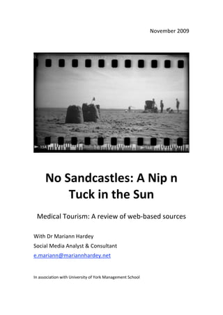 November 2009 

 




                                                                           

                                  



      No Sandcastles: A Nip n 
          Tuck in the Sun 
                                          
    Medical Tourism: A review of web‐based sources 
 
With Dr Mariann Hardey 
Social Media Analyst & Consultant  
e.mariann@mariannhardey.net  
 

In association with University of York Management School  
 