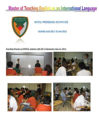  
 


                                                                            


                                                                    




Teac
   ching Practice of MTEI students w SIU Undergrads (A 23, 2011
              i         IL         with   n          Aug      1)




                                                                                    
 




                                                                                
                         
 