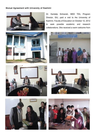 Mutual Agreement with University of Kashmir


                                      Dr.   Kantatip   Sinhaneti,   MED   TEIL   Program
                                      Director, SIU, paid a visit to the University of
                                      Kashmir, Faculty of Education on October 12, 2012
                                      to    seek   possible   academic    and    research
                                      collaborations. She received a warm welcome from
 