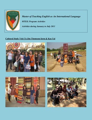 Master of Teaching English as An International Language

                MTEIL Program Activities

                Activities during January to July 2011




Cultural Study Visit To Jim Thomsom farm & Kao Yai
 