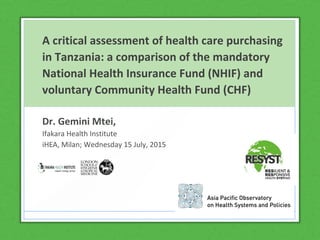 A critical assessment of health care purchasing
in Tanzania: a comparison of the mandatory
National Health Insurance Fund (NHIF) and
voluntary Community Health Fund (CHF)
Dr. Gemini Mtei,
Ifakara Health Institute
iHEA, Milan; Wednesday 15 July, 2015
 