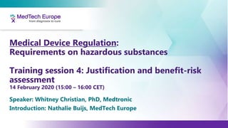 Medical Device Regulation:
Requirements on hazardous substances
Training session 4: Justification and benefit-risk
assessment
14 February 2020 (15:00 – 16:00 CET)
Speaker: Whitney Christian, PhD, Medtronic
Introduction: Nathalie Buijs, MedTech Europe
 
