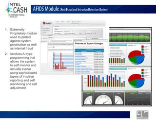 AFIDS Module (Anti Fraud and Intrusion Detection System)


1. Extremely
   Proprietary module
   used to protect
   against system
   penetration as well
   as internal fraud
2. Involves AI type
   programming that
   allows the system
   to self monitor and
   actually evolve
   using sophisticated
   layers of intuitive
   reporting and self
   monitoring and self
   adjustment




                                Monolex Telecom Confidential & Proprietary Information
 