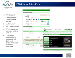 iPOS- Internet Point of Sale


1. Private Label
2. Can completely
   customize look
   and feel
3. Multi Lingual
4. .NET infrastructure
5. APIs available so
   client use existing
   system
6. Completely
   integrated and
   automated with
   debit card
   processor as well
   as identity
   verification.




                            Monolex Telecom Confidential & Proprietary Information
 