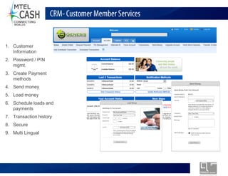 CRM- Customer Member Services


1. Customer
   Information
2. Password / PIN
   mgmt.
3. Create Payment
   methods
4. Send money
5. Load money
6. Schedule loads and
   payments
7. Transaction history
8. Secure
9. Multi Lingual




                            Monolex Telecom Confidential & Proprietary Information
 