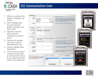B2C Communications Suite

1. Ability to customize the
   subject, message, and
   priority.
2. Alter message type:
   text only, text and
   graphic message, call
   back button
3. Segment customer
   base and tailor
   message to customer
   group
4. Upload and manage
   your own coupons,
   advertisements, etc.
5. Used to upgrade data
   Application
6. Can be used to remind
   customers to pay bills
   or call customer service
   for an urgent issue that
   needs to be addressed




                              Monolex Telecom Confidential & Proprietary Information
 