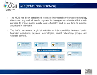 MCN (Mobile Commerce Network)


The MCN has been established to create interoperability between technology
clients and any and all mobile payment technologies world wide with the sole
purpose to move money easily, cost efficiently, and in real time to anyone,
anywhere in the world.

The MCN represents a global solution of interoperability between banks,
financial institutions, payment technologies, social networking groups, and
wireless carriers.




                     Monolex Telecom Confidential & Proprietary Information
 