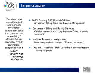 Company at a glance


  Our vision was        100% Turnkey ASP Hosted Solution
 to architect and         (Acquisition, Billing, Care, and Program Management)
  build a mobile
    commerce             Convergent Billing and Rating Services:
enablement suite          (Cellular, Internet, Local, Long Distance, Cable, & Mobile
that could act as         Commerce)
   an enabling /
  clearing house         Multiple Processor Integrations
engine for mobile         (Have integrated with multiple US based processors)
    commerce
companies world          Prepaid / Post Paid / Multi Level Marketing Billing and
      wide.                Rating Support
     Paris W. Holt
      Technology
      Co-Founder




                       Monolex Telecom Confidential & Proprietary Information
 
