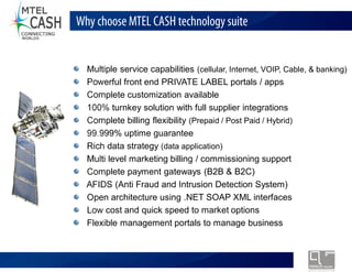 Why choose MTEL CASH technology suite


  Multiple service capabilities (cellular, Internet, VOIP, Cable, & banking)
  Powerful front end PRIVATE LABEL portals / apps
  Complete customization available
  100% turnkey solution with full supplier integrations
  Complete billing flexibility (Prepaid / Post Paid / Hybrid)
  99.999% uptime guarantee
  Rich data strategy (data application)
  Multi level marketing billing / commissioning support
  Complete payment gateways (B2B & B2C)
  AFIDS (Anti Fraud and Intrusion Detection System)
  Open architecture using .NET SOAP XML interfaces
  Low cost and quick speed to market options
  Flexible management portals to manage business



          Monolex Telecom Confidential & Proprietary Information
 