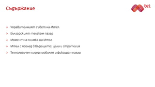 Съдържание
 Управителният съвет на Мтел
 Българският телеком пазар
 Моментна снимка на Мтел
 Мтел с поглед в бъдещето:...