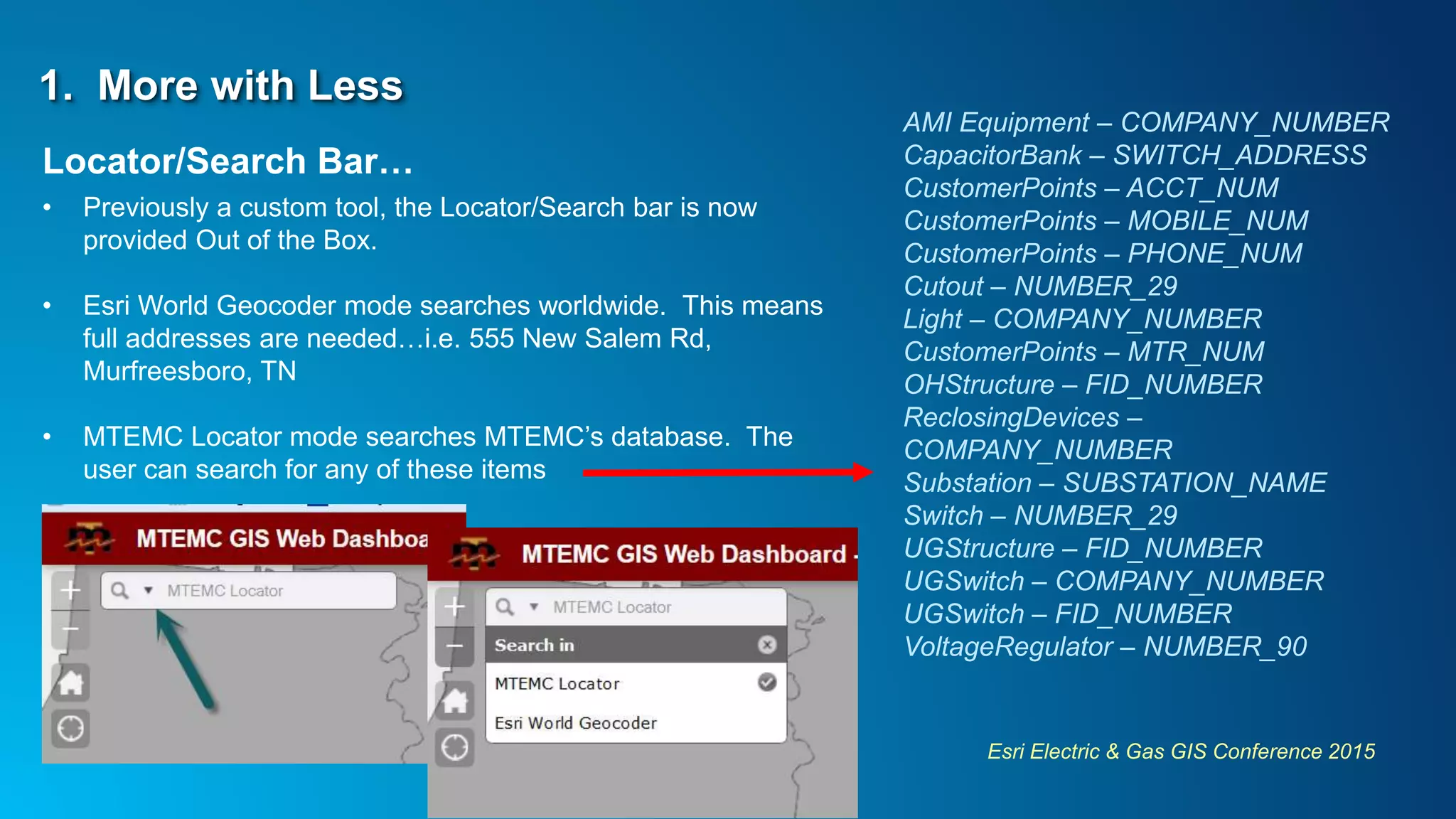 Esri Electric & Gas GIS Conference 2015
1. More with Less
Locator/Search Bar…
• Previously a custom tool, the Locator/Search bar is now
provided Out of the Box.
• Esri World Geocoder mode searches worldwide. This means
full addresses are needed…i.e. 555 New Salem Rd,
Murfreesboro, TN
• MTEMC Locator mode searches MTEMC’s database. The
user can search for any of these items
AMI Equipment – COMPANY_NUMBER
CapacitorBank – SWITCH_ADDRESS
CustomerPoints – ACCT_NUM
CustomerPoints – MOBILE_NUM
CustomerPoints – PHONE_NUM
Cutout – NUMBER_29
Light – COMPANY_NUMBER
CustomerPoints – MTR_NUM
OHStructure – FID_NUMBER
ReclosingDevices –
COMPANY_NUMBER
Substation – SUBSTATION_NAME
Switch – NUMBER_29
UGStructure – FID_NUMBER
UGSwitch – COMPANY_NUMBER
UGSwitch – FID_NUMBER
VoltageRegulator – NUMBER_90
 