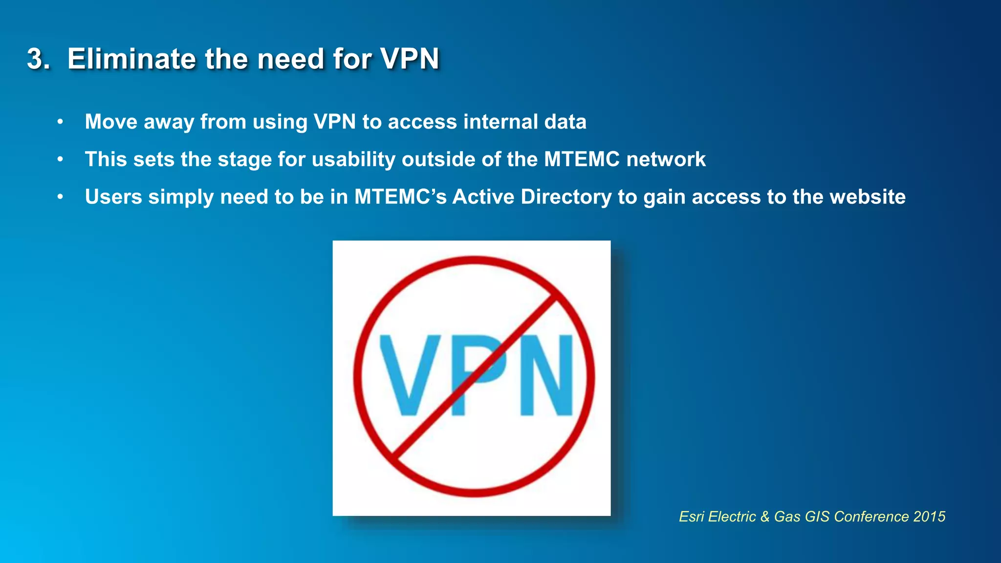 Esri Electric & Gas GIS Conference 2015
3. Eliminate the need for VPN
• Move away from using VPN to access internal data
• This sets the stage for usability outside of the MTEMC network
• Users simply need to be in MTEMC’s Active Directory to gain access to the website
 