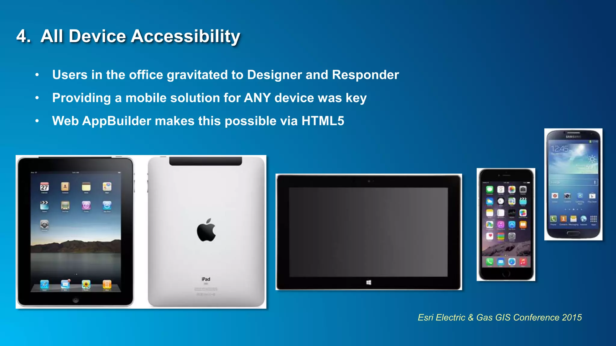 Esri Electric & Gas GIS Conference 2015
4. All Device Accessibility
• Users in the office gravitated to Designer and Responder
• Providing a mobile solution for ANY device was key
• Web AppBuilder makes this possible via HTML5
 