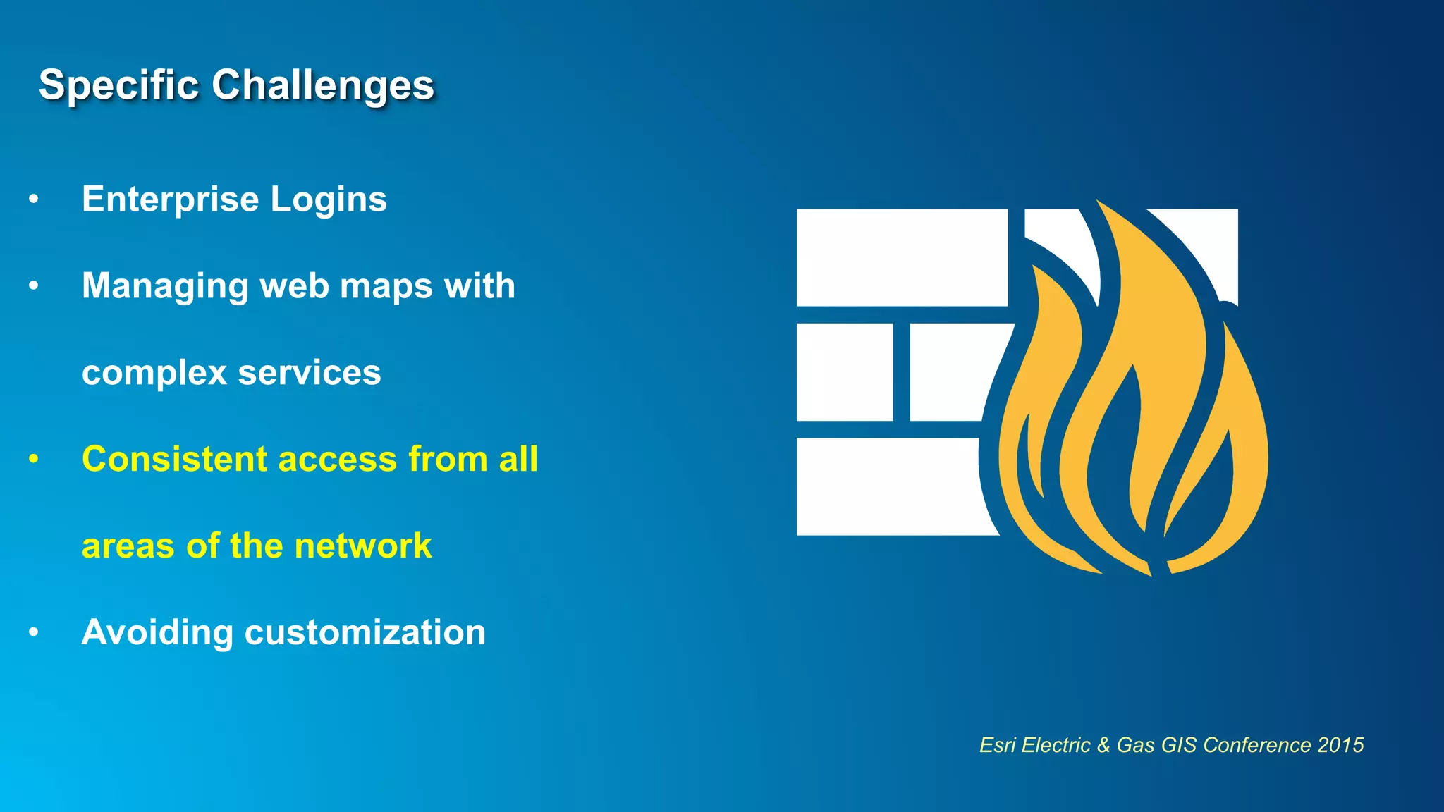 Esri Electric & Gas GIS Conference 2015
Specific Challenges
• Enterprise Logins
• Managing web maps with
complex services
• Consistent access from all
areas of the network
• Avoiding customization
 