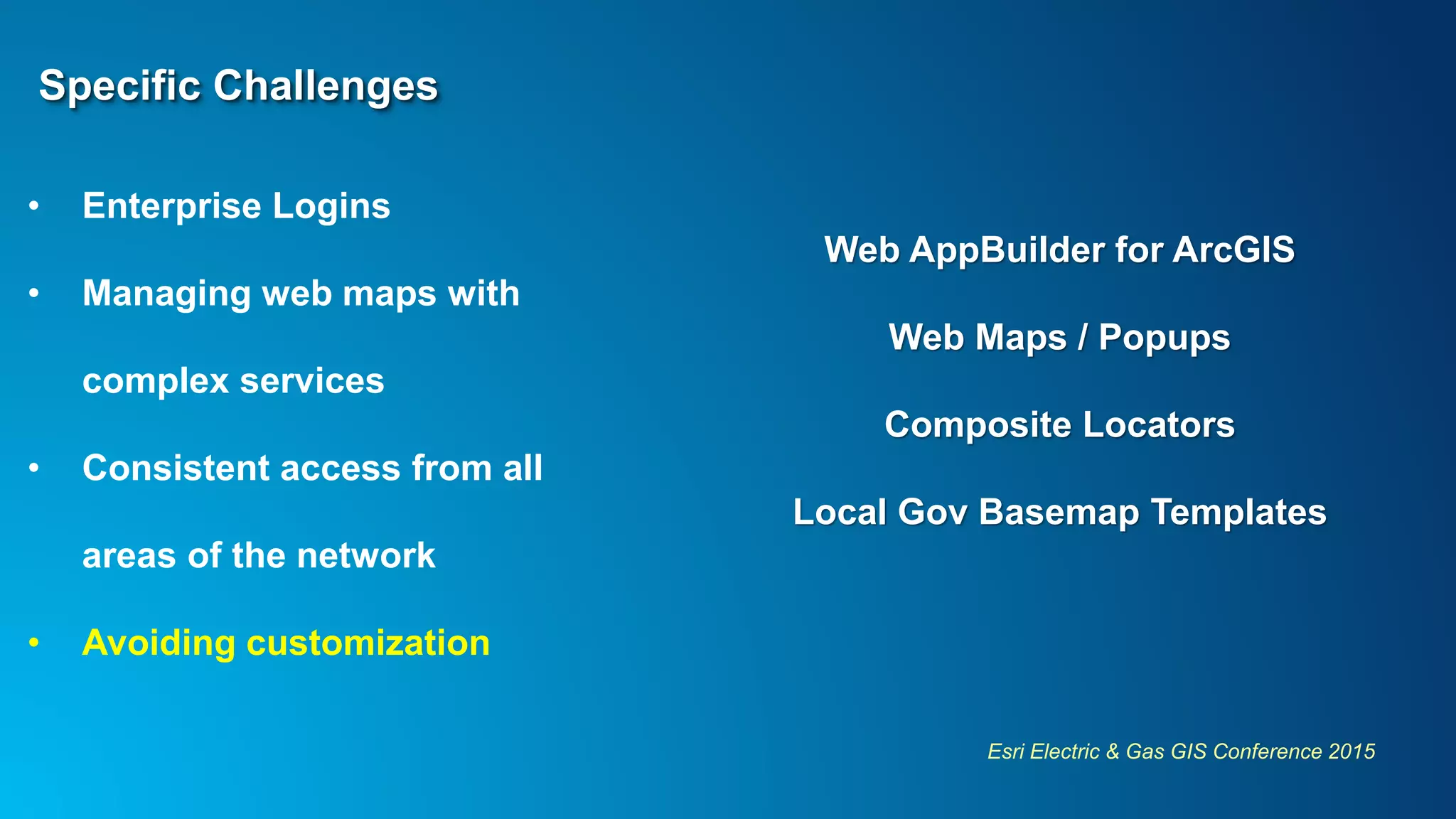 Esri Electric & Gas GIS Conference 2015
Specific Challenges
• Enterprise Logins
• Managing web maps with
complex services
• Consistent access from all
areas of the network
• Avoiding customization
Web AppBuilder for ArcGIS
Web Maps / Popups
Composite Locators
Local Gov Basemap Templates
 