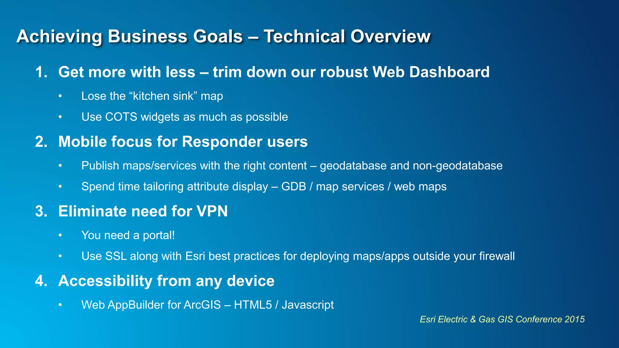 Esri Electric & Gas GIS Conference 2015
Achieving Business Goals – Technical Overview
1. Get more with less – trim down our robust Web Dashboard
• Lose the “kitchen sink” map
• Use COTS widgets as much as possible
2. Mobile focus for Responder users
• Publish maps/services with the right content – geodatabase and non-geodatabase
• Spend time tailoring attribute display – GDB / map services / web maps
3. Eliminate need for VPN
• You need a portal!
• Use SSL along with Esri best practices for deploying maps/apps outside your firewall
4. Accessibility from any device
• Web AppBuilder for ArcGIS – HTML5 / Javascript
 