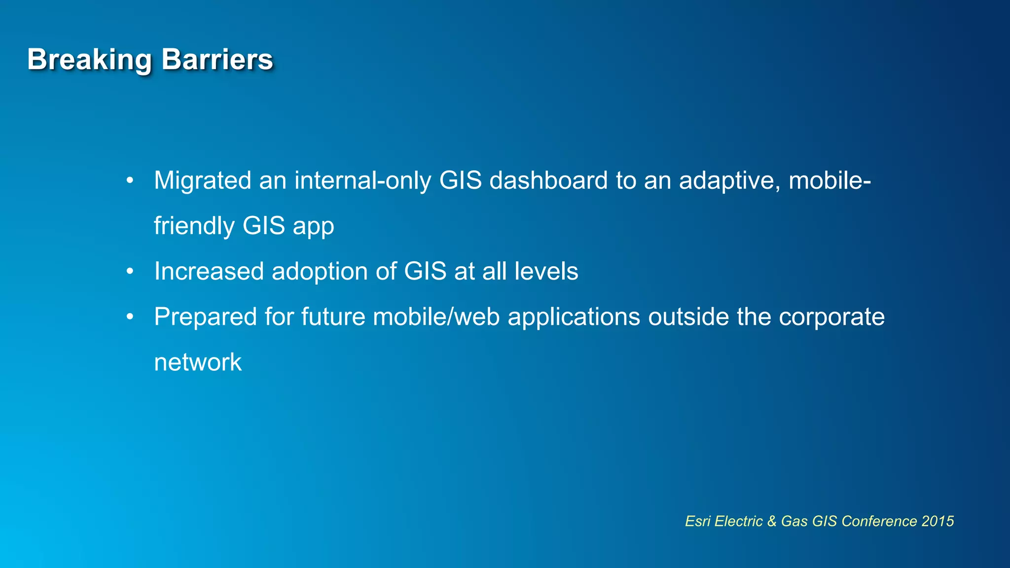 Esri Electric & Gas GIS Conference 2015
Breaking Barriers
• Migrated an internal-only GIS dashboard to an adaptive, mobile-
friendly GIS app
• Increased adoption of GIS at all levels
• Prepared for future mobile/web applications outside the corporate
network
 