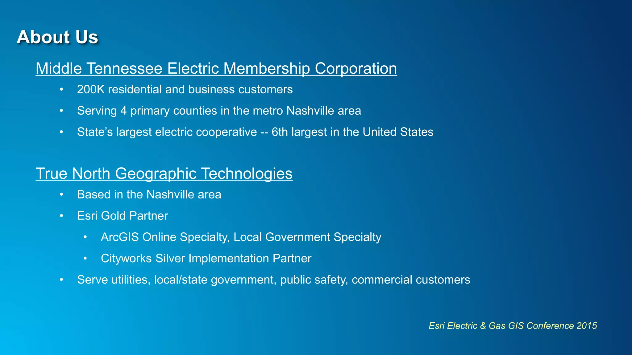 Esri Electric & Gas GIS Conference 2015
About Us
Middle Tennessee Electric Membership Corporation
• 200K residential and business customers
• Serving 4 primary counties in the metro Nashville area
• State’s largest electric cooperative -- 6th largest in the United States
True North Geographic Technologies
• Based in the Nashville area
• Esri Gold Partner
• ArcGIS Online Specialty, Local Government Specialty
• Cityworks Silver Implementation Partner
• Serve utilities, local/state government, public safety, commercial customers
 