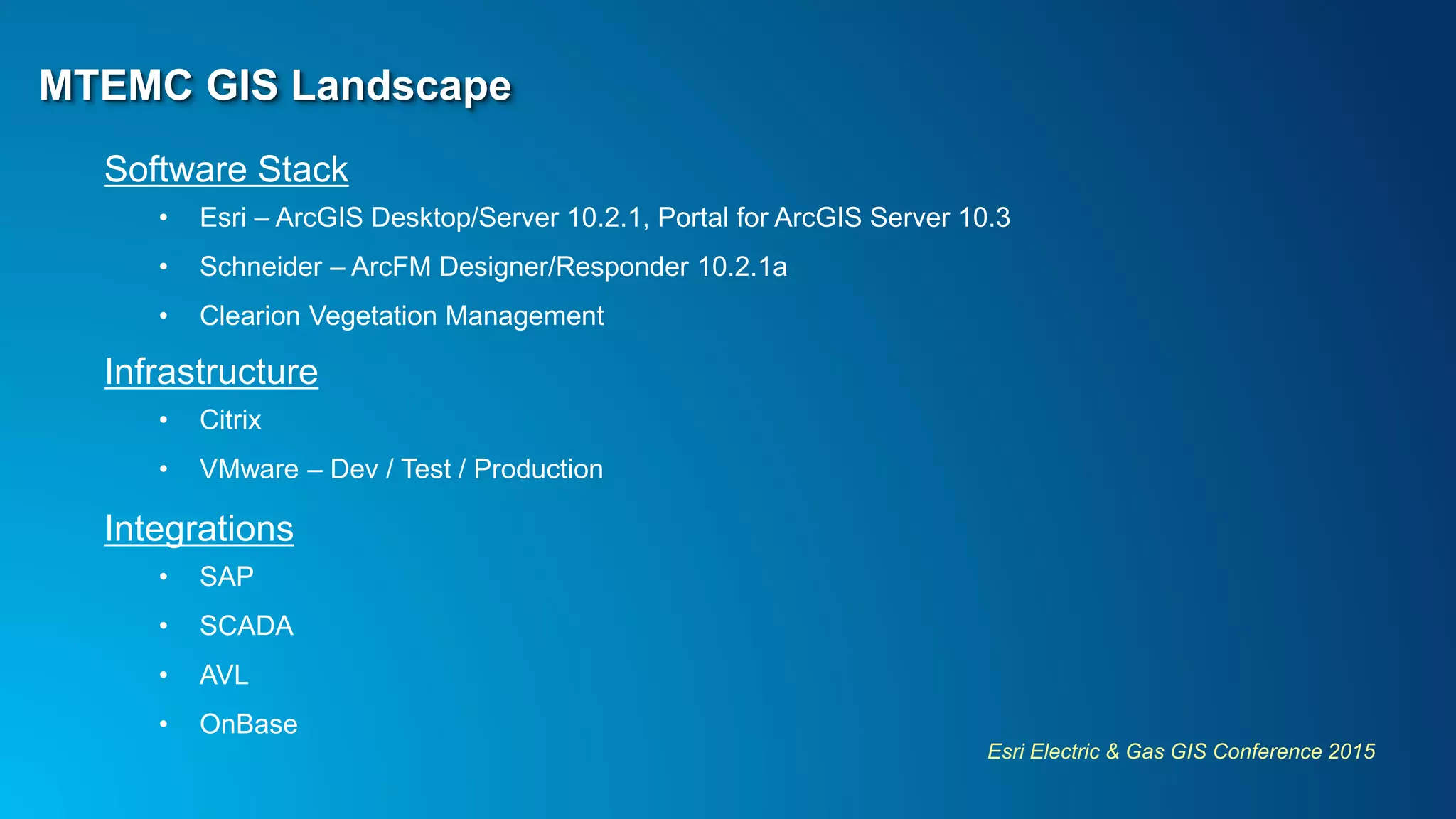 Esri Electric & Gas GIS Conference 2015
MTEMC GIS Landscape
Software Stack
• Esri – ArcGIS Desktop/Server 10.2.1, Portal for ArcGIS Server 10.3
• Schneider – ArcFM Designer/Responder 10.2.1a
• Clearion Vegetation Management
Infrastructure
• Citrix
• VMware – Dev / Test / Production
Integrations
• SAP
• SCADA
• AVL
• OnBase
 
