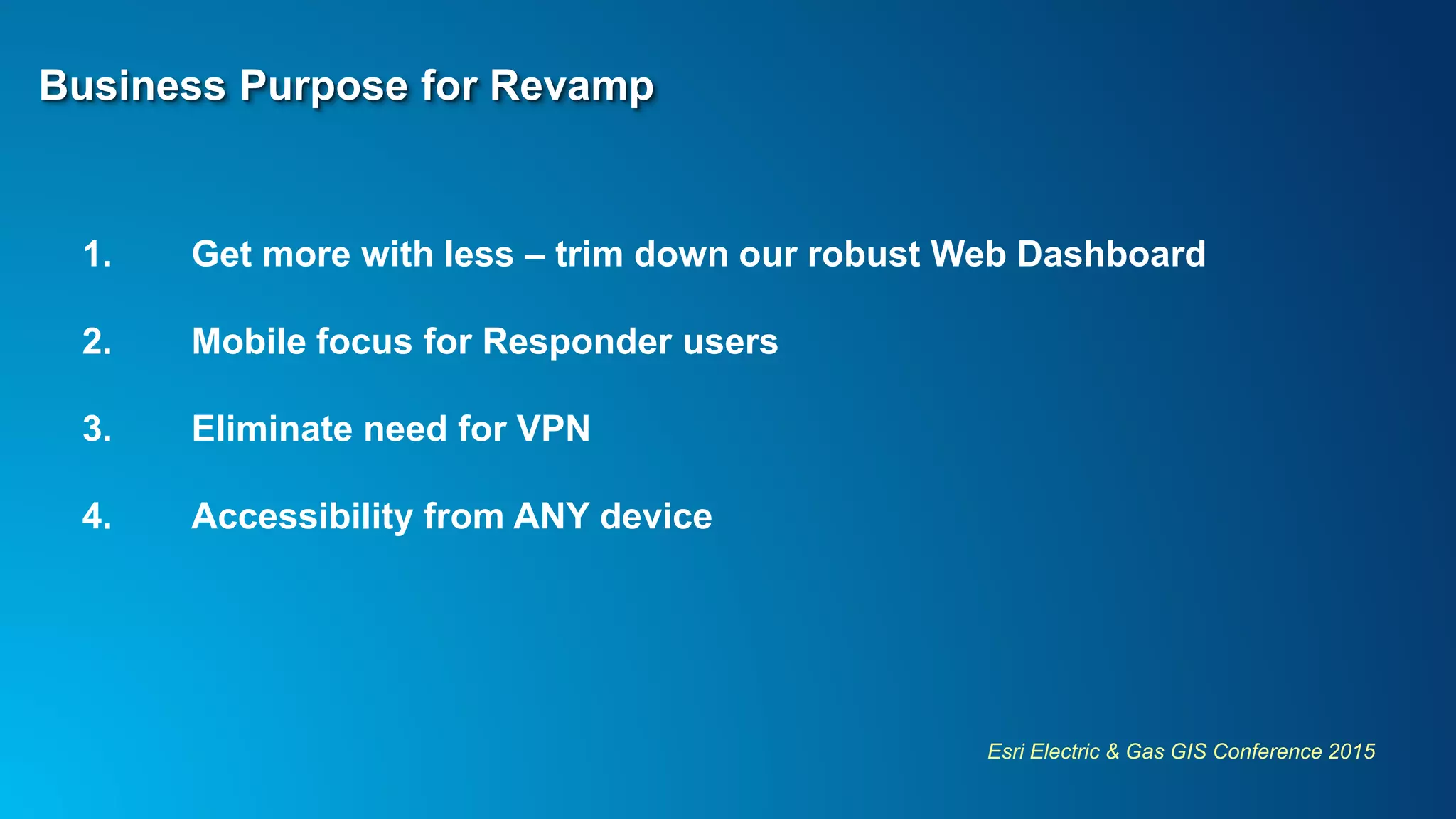 Esri Electric & Gas GIS Conference 2015
Business Purpose for Revamp
1. Get more with less – trim down our robust Web Dashboard
2. Mobile focus for Responder users
3. Eliminate need for VPN
4. Accessibility from ANY device
 