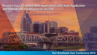 Esri Southeast User Conference 2015
Replace Your Outdated Web Application with Web AppBuilder
and Operations Dashboard for ArcGIS
 