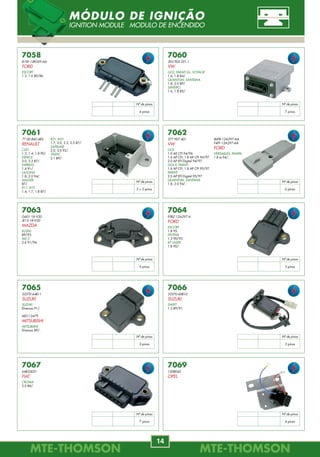 MTE-THOMSONMTE-THOMSON
14
MTE-THOMSONMTE-THOMSON
83
8891.40.046
93338741
GM
CELTA, CORSA
1.0 8V VHC 06/.
CLASSIC
1.0 8V VHC E 09/.
MERIVA, MONTANA
1.4 MPFI 8V Econoflex 06/.
PRISMA
1.4 MPFI 8V Econoflex 02/.
Flex/Planar
B B P C
4
Planar
L = 46
7058
81SF-12K059-AA
FORD
ESCORT
1.3, 1.6 80/86.
7061
77.00.860.482
RENAULT
CLIO
1.2, 1.4, 1.8 90/.
ESPACE
2.0, 2.2 87/.
EXPRESS
1.4 91/.
LAGUNA
1.8, 2.0 94/.
MASTER
87/.
R11, R19
1.4, 1.7, 1.8 87/.
7062
377.907.401
VW
GOL
1.0 AE CFI 94/96.
1.6 AP CFI, 1.8 AP CFI 94/97.
2.0 AP EFI Digital 94/97.
GOL II, PARATI
1.6 AP CFI, 1.8 AP CFI 95/97.
PARATI
2.0 AP EFI Digital 95/97.
QUANTUM, SANTANA
1.8, 2.0 94/.
7063
G601-18-V20
JE15-18-V20
MAZDA
B2200
89/93.
MX-3
2.6 91/94.
7064
F0BZ-12A297-A
FORD
ESCORT
1.8 95.
FESTIVA
1.3 90/93.
KF LASER
1.8 90/.
7065
33370-64B11
SUZUKI
SUZUKI
Diversos 91/.
MD112479
MITSUBISHI
MITSUBISHI
Diversos 89/.
7066
33370-60B10
SUZUKI
SWIFT
1.3 89/91.
7067
64833031
FIAT
CROMA
2.0 86/.
7060
305.905.351.1
VW
GOL, PARATI GL, VOYAGE
1.6, 1.8 84/.
QUANTUM, SANTANA
1.8, 2.0 89/.
SAVEIRO
1.6, 1.8 85/.
R21, R25
1.7, 2.0, 2.2, 2.5 87/.
SAFRANE
2.0, 3.0 92/.
TRAFIC
2.1 89/.
86FB-12A297-AA
F4FF-12A297-AA
FORD
VERSAILLES, PAMPA
1.8 ie 94/.
Nº de pinos
4 pinos
Nº de pinos
7 pinos
Nº de pinos
3 + 2 pinos
Nº de pinos
6 pinos
Nº de pinos
5 pinos
Nº de pinos
3 pinos
Nº de pinos
3 pinos
Nº de pinos
2 pinos
Nº de pinos
7 pinos
7069
1208045
OPEL
Nº de pinos
4 pinos
MÓDULO DE IGNIÇÃO
IGNITION MODULE MODULO DE ENCENDIDO
8877.40.065
030.906.262.R
VW
NOVO GOL
1.0 08/.
Flex/Planar
B B C P
4
Planar
L = 65
8877.40.098
06A.906.262.Q
AUDI
A3
1.8 Turbo 98/.
06A 906 265 M
VW
GOLF IV
1.8 T 02/04.
NEW BEETLE
1.8 Turbo 04/.
Gas./Planar
B B C P
4
Planar
L = 98
8877.40.111
06A.906.262.AC
AUDI
A3
1.6 99/06.
06A.906.262.AK
VW
BORA 2.0 02/.
GOLF IV 1.6 99/01.
JETTA 2.0 Tsi 05/.
Gas./Planar
B B C P
4
Planar
L = 111
8891.40.038
93399904
GM
ASTRA
2.0 MPFI 04/.
VECTRA
2.0 Flexpower 05/.
2.4 16V Flexpower 05/.
VECTRA HATCH
2.0 Flexpower 07/.
ZAFIRA
2.0 MPFI Flexpower 04/.
Flex/Planar
B B P C
4
Planar
L = 38
8891.40.043
93385924
GM
BLAZER, S10
2.4 MPFI 07/.
Flex/Planar
B B P C
4
Planar
L = 43
SENSOR LAMBDA PLANAR
OXYGEN SENSOR
Realização:
MTE-THOMSON
PROMOVENDO INSPEÇÃO DE
EMISSÕES DE POLUENTES
 