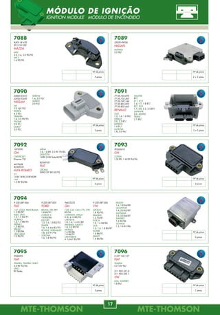 MTE-THOMSONMTE-THOMSON
80
MTE-THOMSONMTE-THOMSON
17
7088
B303-18-V20
JE15-18-V20
MAZDA
MPV
2.0, 2.6, 3.0 90/92.
MX-3
1.6 92/93.
7089
22020-P9700
NISSAN
MÁXIMA
3.0 90/.
7090
22020-53J10
22020-53J20
NISSAN
NX
2.0 16V 92/.
PATROL
4.2 92/.
PRIMERA
1.6, 2.0 90/93.
PULSAR
2.0 91/.
QUEST
3.0 92/.
7091
77.00.722.070
77.00.732.263
77.00.749.146
77.00.852.093
77.00.852.662
RENAULT
CLIO
1.2, 1.4, 1.8 90/.
ESPACE
2.0, 2.2 87/.
EXPRESS
1.4 91/.
LAGUNA
1.8, 2.0 94/.
7092
1875990
GM
CHEVROLET
Diversos 75/.
4419628
82369531
ALFA ROMEO
33
1.6 8V, 1.8 8V, 2.0 8V 85/89.
164
1.2 8V 83/86.
7093
90243618
GM
CORSA
1.0L EFI, 1.4L EFI 94/96.
7094
9.220.087.004
FIAT
147, OGGI, PANORAMA
1.3 83/87.
ELBA, UNO
1.3, 1.5 84/91.
FIORINO
1.3, 1.5 88/93.
PRÊMIO
1.3 85/92.
SPAZIO
1.3 83/84.
UNO MILLE
1.0 90/91.
7095
9940095
FIAT
TEMPRA, TEMPRA OURO
2.0 8V 92/94.
UNO
8V Todos.
MASTER
87/
R11, R19
1.4, 1.7, 1.8 87/.
R21, R25
1.7, 2.0, 2.2, 2.5 87/.
SAFRANE
2.0, 3.0 92/.
TRAFIC
2.1 89/.
ARNA
1.6, 1.8 8V, 2.0 8V 79/85.
GIULIETTA
1.8 8V, 2.0 8V Turbo 83/85.
82369531
FIAT
CROMA
2000 CHT 8V 85/92.
9.220.087.005
FORD
BELINA, DEL REY
1.8 89/91.
CORCEL II
1.6 83/86.
ESCORT
1.3, 1.6, 1.8 83/92.
PAMPA
1.6, 1.6 4x4 83/93.
ROYALE, VERSAILLES
1.8, 2.0 91/94.
VERONA
1.6, 1.8 90/92.
94623323
GM
C20, C40, C60, C70, C90
85/96.
CARAVAN, OPALA
2.5L, 4.1L 82/92.
CHEVETTE
1.0, 1.4, 1.6 81/89.
IPANEMA, KADETT
1.8, 2.0 89/91.
MONZA
1.6 82/86.
1.8 86/91.
UTILITÁRIOS
4.1L 6cil. 85/89.
9.220.087.006
VW
APOLLO
1.8 90/92.
BRASÍLIA
1.3 73/81.
FUSCA
1.0, 1.6 84/86.
GOL
1.3, 1.6, 1.8 80/87.
KOMBI
1.6 84/91.
PARATI
1.6 84/86.
PASSAT
1.6, 1.8 84/89.
QUANTUM
1.8, 2.0 85/87.
SANTANA
1.8, 2.0 84/87.
SAVEIRO
1.6 82/86.
VOYAGE
1.5, 1.6 81/86.
SERENA
1.6, 2.0 92/.
SUNNY
2.0 92/.
Nº de pinos
5 pinos
7096
0 227 100 137
FIAT
TEMPRA
2.0 16V 94/.
211.905.351.D
211.905.535.1
VW
GOL, SAVEIRO
1.8 90/.
Nº de pinos
2 + 2 pinos
Nº de pinos
3 pinos
Nº de pinos
3 + 2 pinos
Nº de pinos
4 pinos
Nº de pinos
4 pinos
Nº de pinos
6 pinos
Nº de pinos
5 pinos
Nº de pinos
7 pinos
MÓDULO DE IGNIÇÃO
IGNITION MODULE MODULO DE ENCENDIDO
7920.43.060
89465-12840
TOYOTA
COROLLA
1.8 16V 08/.
7891.45.030
93386736
GM
CORSA, MERIVA, MONTANA
1.8L 8V Flex 04/06.
7877.40.072
06A.906.265.F
AUDI
A3
1.8, 1.8T 96/06.
VW
GOLF IV
1.8 20V Turbo 99/04.
7891.40.037
25163079
GM
BLAZER, S10
4.3 V6 96/01.
7930.43.044
89465-02130
TOYOTA
COROLLA
1.6 16V, 1.8 16V 02/.
R = 13 ohms
R = 13 ohms
B B C P
B B P C
4
Zr
L = 72
4
Zr
L = 37
4
Zr
L = 30
4
Zr
L = 60
4
Zr
L = 44
SENSOR LAMBDA
OXYGEN SENSOR
B B P C
C
B
P
B
7876.40.044
5X3.906.262
VW
GOL
1.0 MI AT 8,16V 01/03.
GOL (GIII)
1.0 8,16V 02/05.
1.0 8V Total Flex 02/05.
GOL (GIII), PARATI (GIII), SAVEIRO (GIII)
1.6L Total Flex 02/05.
1.8L, 1.8L Total Flex 02/05.
B B C P
4
Zr
L = 44
GOL (GIV)
1.0 8V 05/.
1.0 8V Total Flex 05/. 1.8L 05/.
GOL (GIV), PARATI (GIV), SAVEIRO (GIV)
1.6L Total Flex 05/. 1.8 Total Flex 05/.
PARATI
1.0 MI AT 16V 01/02.
B
P
B
C
CONSAGRANDO A LIDERANÇA NOS MERCADOS DE
TEMPERATURA E INJEÇÃO, A MTE-THOMSON
AGORA ABRE NOVOS CAMINHOS PARA TRILHAR
SOBRE “DUAS RODAS”.
Realização:
para motos
 