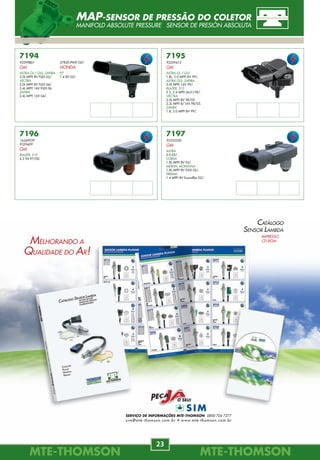 SERVIÇO DE INFORMAÇÕES MTE-THOMSON 0800 704 7277
sim@mte-thomson.com.br • www.mte-thomson.com.br
CATÁLOGO
SENSOR LAMBDA
IMPRESSO
CD-ROM
MTE-THOMSONMTE-THOMSON
74
MTE-THOMSONMTE-THOMSON
23
7743.50
REPAROS DO CONECTOR
DIVERSOS
FIAT
Massa de Ar
GM
Fluxo de Ar
Massa de Ar
VW
Massa de Ar
7743.41
REPAROS DO CONECTOR
DIVERSOS
FIAT
Bobina
GM
Bobina
Marcha-Lenta
7743.21
REPAROS DO CONECTOR
DIVERSOS
VW
7743.30
REPAROS DO CONECTOR
DIVERSOS
FIAT
7743.31
REPAROS DO CONECTOR
DIVERSOS
VW
7743.32
REPAROS DO CONECTOR
DIVERSOS
FORD
7743.40
REPAROS DO CONECTOR
DIVERSOS
VW
7743.42
REPAROS DO CONECTOR
DIVERSOS
VW
7744.20
REPAROS DO CONECTOR
DIVERSOS
FIAT
GM
7744.21
REPAROS DO CONECTOR
DIVERSOS
FORD
Eletroventilador
755
Sensor MAP
Eletroventilador
757
Sensor TPS
Eletroventilador
758
Sensor
Temperatura
Ar/Liq.
Sensor
Temperatura
Ar/Liq.
Bico Injetor
REPAROS ELETRÔNICOS
REPAIR REPUESTOS
7194
93399801
GM
ASTRA GL / GLS, ZAFIRA
2.0L MPFI 8V FLEX 05/.
VECTRA
2.0L MPFI 8V FLEX 06/.
2.4L MPFI 16V FLEX 06.
ZAFIRA
2.4L MPFI 16V 04/.
7195
93259413
GM
ASTRA GL / GLS
1.8L, 2.0 MPFI 8V 99/.
ASTRA GLS, ZAFIRA
2.0L MPFI 16V 99/.
BLAZER, S10
2.2, 2.4 MPFI (4cil.) 98/.
VECTRA
2.0L MPFI 8V 98/05.
2.2L MPFI 8/16V 98/05.
ZAFIRA
1.8, 2.0 MPFI 8V 99/.
7196
16249939
9359409
GM
BLAZER, S10
4.3 V6 97/00.
7197
93333350
GM
ASTRA
2.0 02/.
CORSA
1.8L MPFI 8V 02/.
MERIVA, MONTANA
1.8L MPFI 8V FLEX 02/.
PRISMA
1.4 MPFI 8V Econoflex 02/.
37830-PWE-G01
HONDA
FIT
1.4 8V 02/.
MAP-SENSOR DE PRESSÃO DO COLETOR
MANIFOLD ABSOLUTE PRESSURE SENSOR DE PRESIÓN ABSOLUTA
MELHORANDO A
QUALIDADE DO AR!
 