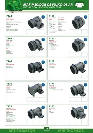 MTE-THOMSONMTE-THOMSON
28
MTE-THOMSONMTE-THOMSON
69
7170
22680-7J600
NISSAN
ALMERA
1.5, 1.8, 2.2 16V 00/.
PRIMERA
1.8 16V, 2.2 16V 99/.
7165
13.62.1.432.356
BMW
320i
2.0i 24V 98/.
323i
2.3i 24V 98/00.
325
2.5 24V 00/.
328i
2.8i 24V 98/00.
Z3
2.0, 2.2 24V 99/03.
2.8 24V 97/00.
7166
28100-39450
HYUNDAI
XG 30
24V 98/.
XG 300, XG 350
24V 03/.
KIA
OPIRUS
3.5 24V 03/.
SORENTO
3.5 V6 24V 02/.
7167
MHK100620
LAND ROVER
DEFENDER
2.5 8V 90 TDI 90/.
2.5 10V TD5 4WD 98/.
DISCOVERY II
2.5 10V TD5 99/.
2.5 8V TDI 95/.
7168
ERR7171
LAND ROVER
DISCOVERY II
4.0 16V V8 98/.
7169
MHK100850
LAND ROVER
FREELANDER
2.0 8V DI 98/.
7164
46407008
ALFA ROMEO
146, 146, 155
1.6, 1.8, 2.0 TWIN SPARK 16V 96/01.
SPIDER
2.0 TWIN SPARK 16V 95/05.
60810813
FIAT
MAREA, MAREA WEEKEND
2.0 MPI 142CV 20V 99/00.
7172
000.094.09.48
MERCEDES-BENZ
C 180
1.8 16V 93/02.
C 200
2.0 16V 94/00.
C 200 KOMPRESSOR
2.0 16V 95/00.
CLK 230 KOMPRESSOR
2.3 16V 97/00.
E 200 KOMPRESSOR
2.0 16V 97/02 .
7171
MHK100800
LAND ROVER
RANGE ROVER II
3.9 16V, 4.0 16V, 4.6 16V 94/02.
7173
037.906.461.A
VW
GOLF
2.0 GTI 94/.
28164-37100
HYUNDAI
SONATA III
2.5 V6 24V 98/01.
XG 25
24V 98/.
1432356
KIA
CLARUS
1.8, 2.0 16V 96/.
MAF-MEDIDOR DE FLUXO DE AR
MASS AIR FLOW SENSOR DE MASSA DE AR
7717
TOMADA DE VÁCUO -
TUBO DE FLAUTA
GM
7718
TOMADA DE VÁCUO -
TUBO FLAUTA
GM
7719
FILTROS PARA BOMBAS
DE COMBUSTÍVEL
GM
7720
DIAFRAGMA TBI
FORD
7721
214.307.200.200
FILTROS PARA
BICOS INJETORES
PEUGEOT
7722
FILTROS PARA
BICOS INJETORES
GM
7723
FILTROS PARA
BICOS INJETORES
GM
7724
FILTROS PARA
BICOS INJETORES
FORD
RENAULT
7725
FILTROS PARA BOMBAS
DE COMBUSTÍVEL
GM
7726
25160047
FILTROS PARA BOMBAS
DE COMBUSTÍVEL
GM
Pescador Vieston
Rochester
Rochester Siemens
Pré-Filtro
REPAROS ELETRÔNICOS
REPAIR REPUESTOS
 