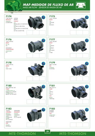 MTE-THOMSONMTE-THOMSON
68
MTE-THOMSONMTE-THOMSON
29
7662
FIAT
7661
GM
7663
FIAT
7664
FIAT
7666
FIAT
7670
FIAT
7665
FIAT
7667
FORD
7668
FORD
7669
FORD
KIT DE JUNTAS
GASKET REPUESTO
7180
96FP-12B579-AA / AB
FORD
COURIER, FIESTA, KA
Endura-E 1.0, 1.3 96/99.
COURIER, FIESTA
Zetec-SE 1.4L 16V 96/99.
7175
13.62.1.736.224
BMW
318
1.8i 95/00.
750
5.0i 94/01.
7176
13.62.1.433.567
BMW
X5, 750
5.0.
MHK 000230
LAND ROVER
LAND ROVER
4.4.
7177
13.62.1.433.565
BMW
316
1.6i 98/05.
318
1.8i 98/01.
740
4.0 D 99/01.
Z3
1.9 98/.
7178
13.62.7.787.076
BMW
318
1.8 D 01/05.
7179
OK011-13-210B
KIA
SPORTAGE
2.0 16V 94/.
7174
7.700.100.572
RENAULT
SAFRANE II
2.5 20V 96/00.
7183
1920.8Q
CITROËN
BERLINGO
1.9 D 98/02.
XSARA
2.0 Hdi 99/05.
JUMPER
2.0, 2.2 Hdi 02/.
9628336380
FIAT
DUCATO
2.0 JTD 02/.
7181
058.133.471.A
AUDI
A3
1.8T 96/.
A6
1.8T 97/.
VW
PASSAT
1.8T 97/00.
7185
46784582
51774531
FIAT
DOBLÒ, IDEA
1.3 JTD 04/.
9628336380
PEUGEOT
PARTNER
1.9 D 96/00.
BOXER
2.0, 2.2 Hdi 02/.
1275749
3507697
VOLVO
850
2.0 Turbo 20V, 2.3 T5 20V 93/96.
C70
2.0T 20V, 2.0 20V 97/05.
S70
2.0 Turbo 20V, 2.3 T5 20V 97/00.
V70
2.0 10V, 2.0 20V 97/00.
MAF-MEDIDOR DE FLUXO DE AR
MASS AIR FLOW SENSOR DE MASSA DE AR
CONHEÇA OS PROGRAMAS DE
MANUTENÇÃO PREVENTIVA
www.carro100.com.br
www.agendadocarro.com.brwww.oficinaecia.com.br
 