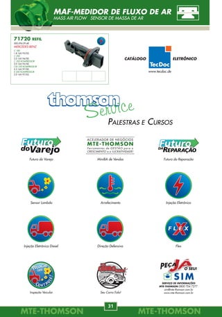 Sensor Lambda Arrefecimento Injeção Eletrônica
MiniBA de VendasFuturo do Varejo Futuro da Reparação
Seu Carro Fala!
Injeção Eletrônica Diesel Direção Defensiva Flex
Inspeção Veicular
PALESTRAS E CURSOS
SERVIÇO DE INFORMAÇÕES
MTE-THOMSON 0800 704 7277
sim@mte-thomson.com.br
www.mte-thomson.com.br
MTE-THOMSONMTE-THOMSON
66
MTE-THOMSONMTE-THOMSON
31
7621
GM
7622
GM
7623
GM
7624
GM
7625
GM
7626
GM
7627
GM
7628
GM
7629
GM
7630
GM
7631
GM
7632
GM
7633
FIAT
7634
FIAT
7635
FIAT
7636
FIAT
7637
FIAT
7638
FIAT
7639
FIAT
7640
FIAT
KIT DE JUNTAS
GASKET REPUESTO
71720 REFIL
000.094.09.48
MERCEDES-BENZ
C 180
1.8 16V 93/02.
C 200
2.0 16V 94/00.
C 200 KOMPRESSOR
2.0 16V 95/00.
CLK 230 KOMPRESSOR
2.3 16V 97/00.
E 200 KOMPRESSOR
2.0 16V 97/02.
MAF-MEDIDOR DE FLUXO DE AR
MASS AIR FLOW SENSOR DE MASSA DE AR
www.tecdoc.de
CATÁLOGO ELETRÔNICO
 