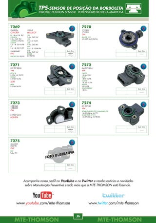 MTE-THOMSONMTE-THOMSON
36
MTE-THOMSONMTE-THOMSON
61
7520
17108715
GM
LUMINA
3.1 90/95.
7521
17089012
GM
LUMINA APV
3.1 90/95.
7526
5227386
CHRYSLER
CARAVAN, NEON, STRATUS
7528
53030778
CHRYSLER
DAKOTA, DURANGO, RAM
7544
MD158850
MITSUBISHI
EXPO
2.4 93/95.
7545
MD193266
MITSUBISHI
EXPO
2.4 93/95.
7548
MD141263
MITSUBISHI
MIRAGE
1.6 91/92.
7562
93277669
GM
CORSA
1.0 EFI 94/.
FOTO ILUSTRATIVA
7564
E572-9F593-B
E6TE-9F593-AB
FORD
RANGER, MUSTANG
7565
F372-9F593-A
FORD
RANGER, EXPLORER
VÁLVULA INJETORA
FUEL INJECTOR INJECTOR
7272
044.907.385.A
VW
CADDY
1.8L 4cil. 02/.
GOLF
1.8 MI 94/98.
GOLF III
1.8, 2.0 91/99.
PASSAT
2.0 95/98.
POLO CLASSIC
1.8 01/.
7273
17081545
17083333
GM
8-17087-655-0
HONDA
7274
021.907.385
VW
KOMBI FURGÃO (T2), STANDARD (T2)
1.6L EFI (Refrig. Ar) 97/.
KOMBI PICK-UP (T1)
1.6L EFI (Refrig. Ar) 98/00.
7275
40443002
SNAP-IN
FIAT
FIAT
Todos 99/.
7271
037.907.385.Q
VW
GOLF III
2.0 Gti 16V 92/99.
PASSAT
2.0 16V 94/96.
SEAT
IBIZA
2.0 16V 96/99.
7270
17123852
17123855
GM
BLAZER, S10
4.3L MPFI (6cil.) 96/04.
7269
95658554
CITROËN
BX 1.6i.e. CAT. 90/.
EVASION
2.0i.e. CAT. 90/.
JUMPER 2.0 94/02.
XANTIA
1.6, 1.8, 2.0 93/98.
ZX
1.6, 1.8, 2.0 91/97.
9565855480
FIAT
DUCATO 2.0 92/02.
1920.0F
PEUGEOT
205
1.6i.e. CAT. 94/.
306
1.8, 2.0 94/01.
309
1.6i.e. CAT. 88/.
405
1.6, 1.8, 2.0 88/96.
806
2.0i.e. CAT. 94/.
BOXER
2.0 94/02.
Sent. Giro
horário
Sent. Giro
--------
Sent. Giro
--------
Sent. Giro
--------
Sent. Giro
horário
Sent. Giro
--------
Sent. Giro
--------
FOTO ILUSTRATIVA
TPS-SENSOR DE POSIÇÃO DA BORBOLETA
THROTTLE POSITION SENSOR POTENSIÓMETRO DE LA MARIPOSA
Acompanhe nosso perfil no YouTube e no Twitter e receba notícias e novidades
sobre Manutenção Preventiva e tudo mais que a MTE-THOMSON está fazendo.
www.youtube.com/mte-thomson www.twitter.com/mte-thomson
 