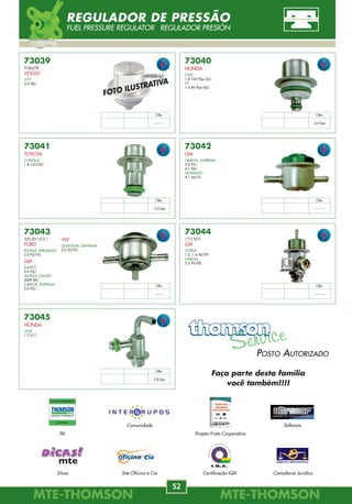 7372
23280-11060
TOYOTA
7376
52225307
DAEWOO
ESPERO
2.0 8V 95/.
LANOS
1.6 16V /97.
7.720.388
FIAT
TEMPRA
2.0 Turbo 94/.
7373
23280-15020
TOYOTA
COROLLA
1.6, 1.8 16V 93/02.
CELICA
1.6 94/98.
7377
213180006501
FIAT
TEMPRA
2.0 8V 94/.
2.0 16V /94.
TIPO
2.0 MPI 94/.
7370
50.008.415
FIAT
ELBA
1.6 ie 95/.
TIPO
1.6 MPI 95/97.
UNO
1.6 MPI 94/.
7374
23280-74100
TOYOTA
COROLLA
1.4, 1.6, 1.8 VVT-i 16V 02/04.
7378
46457494
ALFA ROMEO
146
1.4, 1.6, 1.8, 2.0 95/99.
166 2.0 98/.
ASIA
TOWNER 0.8 98/.
1985.05
CITROËN
BERLINGO 1.8 97/02.
XANTIA
1.8, 1.8 16V, 2.0, 2.0 16V 93/.
7371
13400-56B00
SUZUKI
7375
60559664
ALFA ROMEO
164
3.0 92/98.
7721130
FIAT
ELBA, PREMIO
1.6 ie 93/.
UNO
1.4, 1.6 Turbo 93/.
037.133.035.E
VW
GOL
2.0 88/92.
LOGUS
2.0 92/96.
POINTER, PARATI
2.0 94/96.
QUANTUM
2.0 92/93.
SANTANA
2.0 89/93.
52225307
GM
ASTRA
2.0 92/96.
KADETT
2.0 Gsi 91/.
MONZA
2.0 Classic 89/92.
OMEGA
2.0 GLS 92/.
VECTRA
2.0 MPFI 93/96.
VW
GOL
2.0 94/96.
XSARA
1.4, 1.8, 2.0 16V 97/.
ZX 1.9, 2.0 16V 91/04.
7078640
FIAT
BRAVA 1.6, 2.0 16V 95/.
ELBA 1.6 MPI 98.
FIORINO 1.5, 1.6 97/.
MAREA 2.0 20V 98/.
PALIO 1.0, 1.3, 1.5, 1.6 96/.
SIENA 1.0, 1.5, 1.6 96/.
UNO
1.0, 1.3, 1.5, 1.6 MPI 98/.
93225088
GM
OMEGA
4.1 MPFI 94/.
SILVERADO
4.1 MPFI 96/01.
1985.05
PEUGEOT
106
1.4 91/.
205
1.6, 1.9 91/.
306
1.6, 1.8, 2.0 91/.
405
1.6, 1.8, 2.0 94/97.
605
2.0, 3.0 92/.
806
2.0 92/.
7.700.872.504
RENAULT
CLIO
1.0, 1.6 99/.
1.2, 1.4, 1.6, 1.8 92/98.
ESPACE
2.0, 3.0 V6 96/.
EVASION
2.0 16V 98/.
LAGUNA
1.8, 2.0 94/.
MÉGANE, SCÉNIC
1.6, 2.0 96/.
R 19
1.8 92/.
SAFRANE
2.0, 3.0 96/.
TWINGO
1.2 96/.
027.133.052.1
VW
GOL
1.0 MI 96/.
GOL, PARATI
1.6, 1.8, 2.0 97/.
GOLF GTI
2.0 /96.
KOMBI
1.6 97/.
POLO CLASSIC
1.8 MI 96/.
SANTANA
1.8 MI, 2.0 MI 97/.
037.133.035.2
FORD
ESCORT
2.0 XR3 93/.
VERONA
2.0 93/94.
VERSAILLES
2.0 91/93.
Obs
3.0 bar
Obs
--------
Obs
--------
Obs
3.0 bar
Obs
--------
Obs
3.0 bar
Obs
3.0 bar
Obs
3.0 bar
Obs
3.0 bar
REGULADOR DE PRESSÃO
FUEL PRESSURE REGULATOR REGULADOR PRESIÓN
MTE-THOMSONMTE-THOMSON
52
MTE-THOMSONMTE-THOMSON
45
73040
HONDA
CIVIC
1.8 16V Flex 06/.
FIT
1.4 8V Flex 06/.
73043
325.201.513.1
FORD
ROYALE, VERSAILLES
2.0 92/93.
GM
KADETT
3.0 92/.
MONZA CLASSIC
500F 89/.
OMEGA, SUPREMA
2.0 92/.
73041
TOYOTA
COROLLA
1.8 16V 03/.
73042
GM
OMEGA, SUPREMA
3.0 92/.
4.1 94/.
SILVERADO
4.1 96/01.
73039
9186278
VOLVO
V70
2.0 98/.
73044
17113271
GM
CORSA
1.0, 1.6 96/99.
OMEGA
2.2 96/00.
73045
HONDA
CIVIC
1.7 01/.
VW
QUANTUM, SANTANA
2.0 92/93.
Obs
--------
Obs
4.0 bar
Obs
3.0 bar
Obs
--------
Obs
--------
Obs
--------
Obs
2.8 bar
FOTO ILUSTRATIVA
REGULADOR DE PRESSÃO
FUEL PRESSURE REGULATOR REGULADOR PRESIÓN
INJEÇÃO ELETRÔNICA
POSTO AUTORIZADO
OFICINA
PA
Dicas
Comunidade
Site Oficina e Cia
Software
Consultoria Juridica
Projeto Frota Corporativa
Certificação IQA
POSTO AUTORIZADO
Faça parte desta família
você também!!!!
 