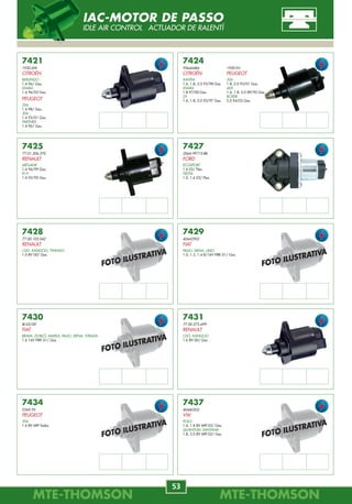 MTE-THOMSONMTE-THOMSON
44
MTE-THOMSONMTE-THOMSON
53
7360
G601-13-280
MAZDA
B 2200
2.2 90/94.
MPV
2.6 90/.
7361
MD178001
MITSUBISHI
MIRAGE
1.5 93/96.
7362
5277829
CHRYSLER
VOYAGER
3.3, 3.8 92/95.
7363
22670-74T00 / 22670-38U00
22670-57Y00 / 22670-86G00
NISSAN
240 SX
2.4 90/98.
MAXIMA
3.0 95/98.
NX 1600
1.6 95/98.
PICK-UP
2.4 90/94.
SENTRA
1.6 91/94.
7367
22670-30R01
NISSAN
STANZA
2.4 90/93.
7366
22670-53J00
NISSAN
SENTRA
2.0 91/94.
7365
MD164615
MITSUBISHI
3000 GT
3.0 91/97.
7364
MD301409
MITSUBISHI
GALANT
2.5 95/.
7368
22670-97E00
NISSAN
MAXIMA
3.0 92/94.
7369
21007005
SATURN
SL2
1.9 91/94.
Obs
--------
Obs
--------
Obs
MPI
Obs
--------
Obs
--------
Obs
--------
Obs
--------
Obs
--------
Obs
--------
Obs
--------
FOTO ILUSTRATIVA
FOTO ILUSTRATIVA
FOTO ILUSTRATIVA
REGULADOR DE PRESSÃO
FUEL PRESSURE REGULATOR REGULADOR PRESIÓN
7437
40440302
VW
POLO
1.6, 1.8 8V MPI 02/ Gas.
QUANTUM, SANTANA
1.8, 2.0 8V MPI 02/ Gas.
7434
0345.95
PEUGEOT
206
1.6 8V MPI Todos.
7431
77.00.273.699
RENAULT
CLIO, KANGOO
1.6 8V 00/ Gas.
7430
IB-02/00
FIAT
BRAVA, DOBLÒ, MAREA, PALIO, SIENA, STRADA
1.6 16V FIRE 01/ Gas.
7429
40442902
FIAT
PALIO, SIENA, UNO
1.0, 1.3, 1.4 8/16V FIRE 01/ Gas.
7428
77.00.105.042
RENAULT
CLIO, KANGOO, TWINGO
1.0 8V 00/ Gas.
7427
2S6A-9F715-BB
FORD
ECOSPORT
1.6 03/ Flex.
FIESTA
1.0, 1.6 03/ Flex.
7425
77.01.206.370
RENAULT
MÉGANE
1.4 96/99 Gas.
R19
1.4 92/95 Gas.
7424
95644484
CITROËN
XANTIA
1.6, 1.8, 2.0 93/98 Gas.
XSARA
1.8 97/00 Gas.
ZX
1.6, 1.8, 2.0 93/97 Gas.
7421
1920.6W
CITROËN
BERLINGO
1.4 96/ Gas.
XSARA
1.4 96/05 Gas.
PEUGEOT
206
1.4 98/ Gas.
306
1.4 93/01 Gas.
PARTNER
1.4 96/ Gas.
1920.N1
PEUGEOT
306
1.8, 2.0 93/01 Gas.
405
1.6, 1.8, 2.0 89/95 Gas.
BOXER
2.0 94/02 Gas.
FOTO ILUSTRATIVA
FOTO ILUSTRATIVA
FOTO ILUSTRATIVA
FOTO ILUSTRATIVA
FOTO ILUSTRATIVA
IAC-MOTOR DE PASSO
IDLE AIR CONTROL ACTUADOR DE RALENTÍ
 
