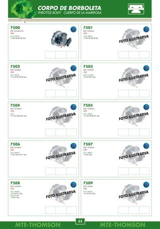 MTE-THOMSONMTE-THOMSON
34
MTE-THOMSONMTE-THOMSON
63
FOTO ILUSTRATIVA
FOTO ILUSTRATIVA
FOTO ILUSTRATIVA
FOTO ILUSTRATIVA
FOTO ILUSTRATIVA
FOTO ILUSTRATIVA
FOTO ILUSTRATIVA
FOTO ILUSTRATIVA
FOTO ILUSTRATIVA
7500
030.133.064.D/G
VW
GOL, PARATI
1.0 8V MI 96/00 Gas.
7501
030.133.064.H
VW
GOL, PARATI
1.0 8V MI 96/00 Álc.
7502
030.133.064.K
VW
GOL, PARATI
1.0 16V MI 99/00 Gas.
7503
036.133.064.P
VW
POLO CLASSIC
1.8 16V 90/ Gas.
7506
036.133.064.K
VW
GOL, PARATI
1.0 8/16V MI 01/ Gas.
7505
036.133.064.Q
VW
GOL, PARATI
1.0 16V MI 00/01 Gas.
7504
036.133.064.N
VW
GOL
1.0 16V Turbo 00/ Gas.
7507
030.133.062.D
VW
GOL, PARATI
1.0 03/ Flex.
7508
036.133.062.P
VW
GOL, PARATI
1.6 16V 01/ Gas.
GOLF, POLO
1.6 00/ Gas.
7509
032.133.062
VW
GOL, PARATI
1.6 16V 03/ Flex.
CORPO DE BORBOLETA
THROTTLE BODY CUERPO DE LA MARIPOSA
7250
KLO1-18-911
MAZDA
626
3.0 90/.
7251
MD4874930
MITSUBISHI
ECLIPSE
2.0 95/97.
7252
MD14662
MITSUBISHI
GALANT
2.4 94/97.
7253
96068432
SUZUKI
SWIFT
1.3 95/97.
7254
7637025 / 9946862
60549359 / 60811198
ALFA ROMEO
145
1.4,1.6,1.7,1.8,2.094/01.
146
1.4,1.6,1.7,1.8,2.095/01.
155
1.6,1.7,1.8,2.0,2.592/98.
156
1.6 16V 97/.
164
2.0,3.012/24V92/98.
7255
89452-12040
TOYOTA
PREVIA
2.4 91/95.
1628.1E / 1628.L1
1920.Z4
CITROËN
AX
1.48V,1.48V4x491/97.
BX
1.9 8V 85/94.
EVASION
2.0T8V,2.016V94/02.
SAXO
1.6 8V VTL, VTR 96/.
XANTIA
1.816V,2.016V95/98.
2.0 Turbo 8V 95/98.
XM
2.0 T, 2.0 8/16V 89/00.
3.0 V6 12/24V 89/00.
XSARA
1.6,1.816V,2.016V97/00.
ZX
1.816V, 2.016V92/98.
7637025 / 60811198
FIAT
COUPE
2.0 20V 96/98.
ELBA CSL
1.6 MPI 90/.
FIORINO PICK-UP LX
1.6 MPI 8V 95/96.
MAREA
2.0 MPI 20V 99/.
MAREA TURBO
2.0 MPI 20V Turbo 02/.
SPIDER
3.0 MPI V6 12V 96/98.
TEMPRA TURBO
2.0 MPI 8V Turbo 94/.
TIPO
1.6 MPI 95/.
UNO
1.6 MPI 8V 95/96.
90323839
GM
ASTRA 1.8, 2.0 MPFI 95/96.
ASTRA, ZAFIRA
2.0L MPFI 16V (4cil.) 99/.
BLAZER, S10
2.4L MPFI (4cil.) 01/.
IPANEMA, KADETT
2.0 MPFI 96/.
OMEGA, SUPREMA
2.0, 4.1 MPFI 92/.
OMEGA CD, SUPREMA CD
3.0L MPFI (6cil.) 93/94.
PICK-UP C20, SILVERADO
4.1 MPFI 96/.
VECTRA GL / GLS / CD
2.0L,2.2LMPFI16V(4cil.)97/05.
VECTRA GSI
1.8L MPFI 8V (4cil.) 94/96.
35170-22001
35170-22010
35170-23000
HYUNDAI
ACCENT
1.312V,1.512/16V94/00.
COUPE
1.6i,2.016V,2.7V696/02.
ELANTRA
1.6i,1.8,2.016V95/00.
EXCEL
1.3i 12V, 1.5 12/16V 94/99.
LANTRA
1.5 12V, 1.6, 1.8, 2.0 16V 96/.
PONY
1.3i, 1.5 12V 94/99.
S COUPE
1.5i 12V 92/96.
TIBURON
1.6i, 2.0 16V 99/.
TRAJET
2.7 V6 24V 00/.
TUCSON
2.7 24V All-wheel Drive 04/.
0K9A5-18-911
0K011-18-911
0K247-18-911
0K30A-18-911
KIA
AVELLA
1.3i 16V 94/.
CARENS
1.6 16V, 1.8 16V 00/.
CARNIVAL
2.5 V6 99/.
CLARUS
1.8 16V, 2.0i 16V 96/.
PRIDE
1.3 8/16V 90/.
RETONA
2.0 16V 00/.
RIO
1.3 8V, 1.5 16V, 1.6 00/.
SEDONA
2.5 V6 98/.
SEPHIA
1.516V,1.616V,1.816V93/.
SPECTRA
1.516V,1.616V,1.816V97/.
SPORTAGE
2.0 16V, 2.2 94/.
TOWNER
0.8 97/.
1628.1E
1628.L1
1920.Z4
PEUGEOT
106 1.4, 1.6 8V 91/96.
306
1.6, 1.8 16V, 2.0 16V 93/.
405
2.0 16V 94/95.
406
1.8, 2.0 T, 2.0 16V 95/04.
605
2.0T,2.016V,3.012V89/99.
806
2.0 T, 2.0 16V 98/02.
77.01.034.407
77.01.047.921
RENAULT
R 19
1.7 8V 89/95.
SAFRANE
2.5 20V 96/00.
4661062
8857195
SAAB
900
2.0T,2.1,2.316V90/98.
9000
2.016V,2.316V89/98.
89452-05010
TOYOTA
AVENSIS
1.6 16V 97/00.
CARINA
1.6 16V 92/97.
COROLLA
1.4 16V 00/02.
3450030
13363858
VOLVO
440
1.6,1.7,1.8,2.088/96.
460
1.6,1.7,1.8,2.089/96.
850
2.0, 2.3, 2.5 91/97.
960
2.4, 2.5, 2.9 90/97.
440 K
1.6,1.7,1.8,2.08V88/96.
460 L
1.6,1.7,1.8,2.08V92/96.
480 E
1.7, 2.0 8V 89/96.
960 II
2.4, 2.5, 2.9 24V 95/97.
C70
2.0, 2.3, 2.5 97/02.
S70, V70
2.0, 2.3, 2.4, 2.5 97/00.
S90
2.4, 2.5, 2.9 24V 97/98.
V90
2.5, 2.9 97/98.
Sent. Giro
--------
Sent. Giro
--------
Sent. Giro
--------
Sent. Giro
--------
Sent. Giro
--------
Sent. Giro
horário
7256
89452-32060
TOYOTA
CAMRY
3.0 92/96.
Sent. Giro
--------
TPS-SENSOR DE POSIÇÃO DA BORBOLETA
THROTTLE POSITION SENSOR POTENSIÓMETRO DE LA MARIPOSA
 